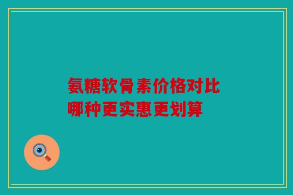 氨糖软骨素价格对比 哪种更实惠更划算