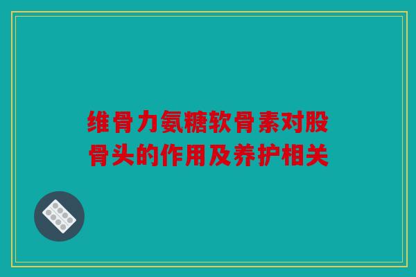 维骨力氨糖软骨素对股骨头的作用及养护相关