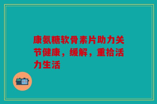 康氨糖软骨素片助力关节健康，缓解，重拾活力生活