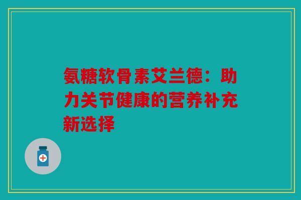 氨糖软骨素艾兰德：助力关节健康的营养补充新选择