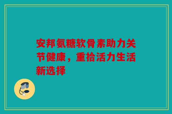 安邦氨糖软骨素助力关节健康，重拾活力生活新选择