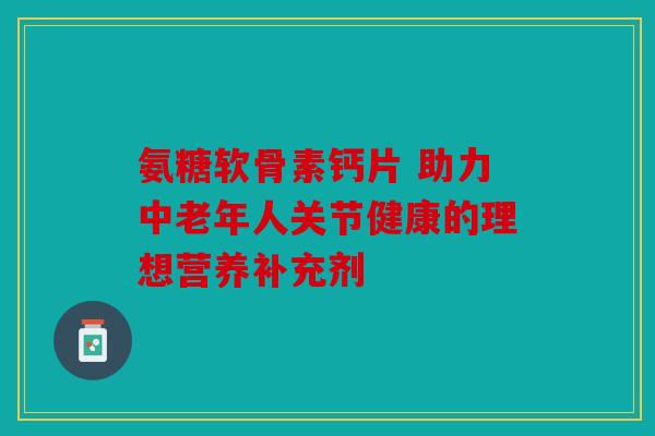 氨糖软骨素钙片 助力中老年人关节健康的理想营养补充剂 氨糖软骨素钙片 助力中老年人关节健康的理想营养补充剂