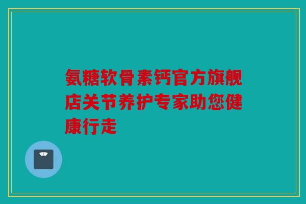 氨糖软骨素钙官方旗舰店关节养护专家助您健康行走