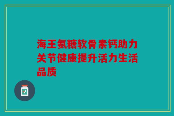 海王氨糖软骨素钙助力关节健康提升活力生活品质 海王氨糖软骨素钙助力关节健康提升活力生活品质