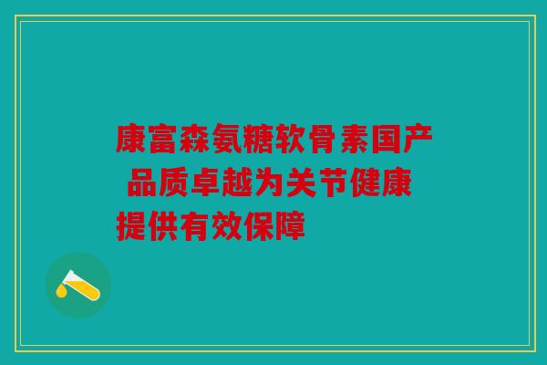 康富森氨糖软骨素国产 品质卓越为关节健康提供有效保障 康富森氨糖软骨素国产 品质卓越为关节健康提供有效保障