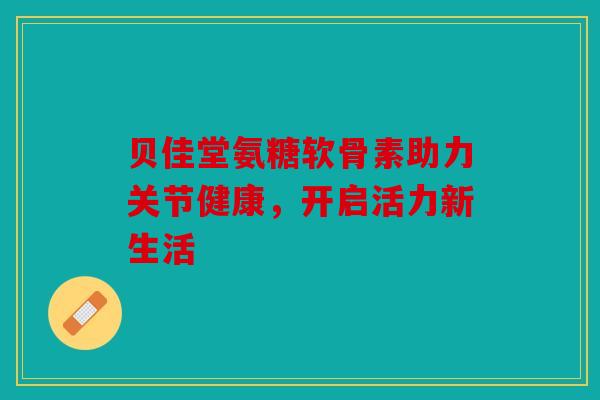 贝佳堂氨糖软骨素助力关节健康,开启活力新生活 贝佳堂氨糖软骨素助力关节健康,开启活力新生活