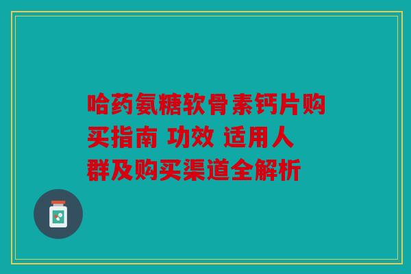 哈药氨糖软骨素钙片购买指南 功效 适用人群及购买渠道全解析 哈药氨糖软骨素钙片购买指南 功效 适用人群及购买渠道全解析