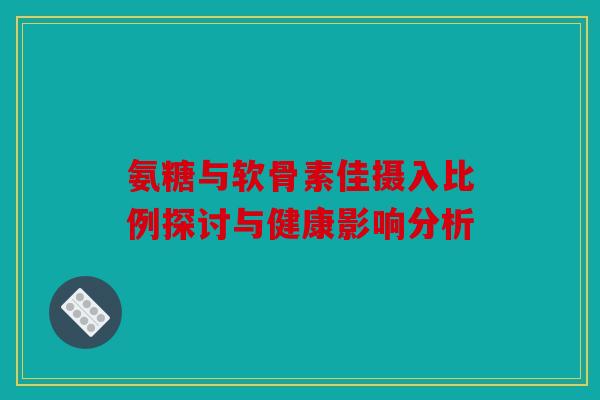 氨糖与软骨素佳摄入比例探讨与健康影响分析