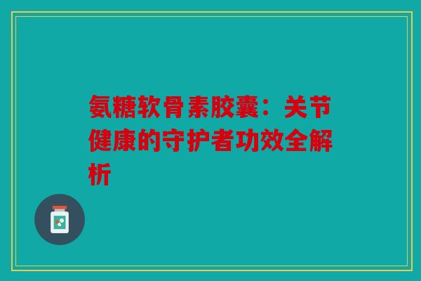 氨糖软骨素胶囊：关节健康的守护者功效全解析