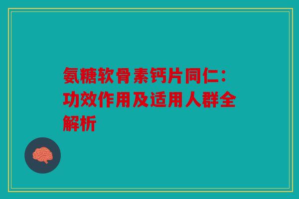 氨糖软骨素钙片同仁:功效作用及适用人群全解析 氨糖软骨素钙片同仁:功效作用及适用人群全解析