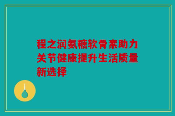 程之润氨糖软骨素助力关节健康提升生活质量新选择