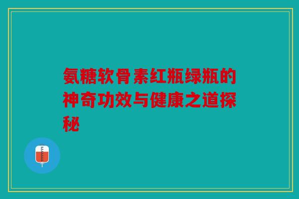 氨糖软骨素红瓶绿瓶的神奇功效与健康之道探秘