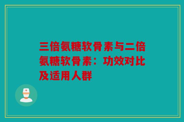 三倍氨糖软骨素与二倍氨糖软骨素:功效对比及适用人群 三倍氨糖软骨素与二倍氨糖软骨素:功效对比及适用人群