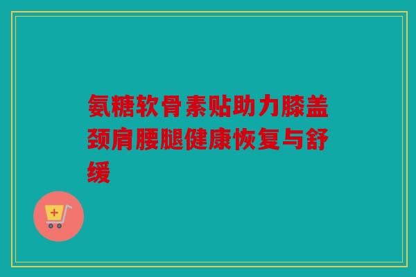 氨糖软骨素贴助力膝盖颈肩腰腿健康恢复与舒缓 氨糖软骨素贴助力膝盖颈肩腰腿健康恢复与舒缓