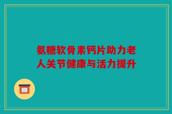氨糖软骨素钙片助力老人关节健康与活力提升