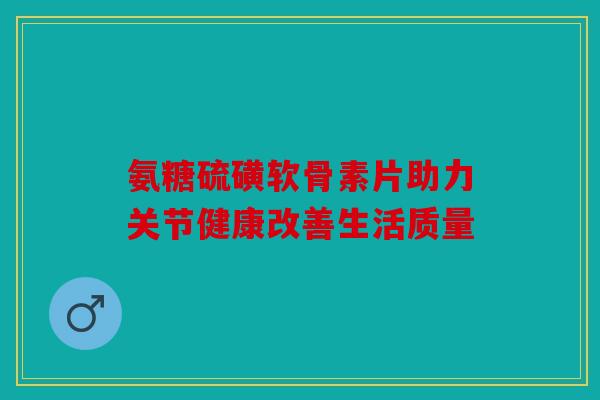 氨糖硫磺软骨素片助力关节健康改善生活质量 氨糖硫磺软骨素片助力关节健康改善生活质量