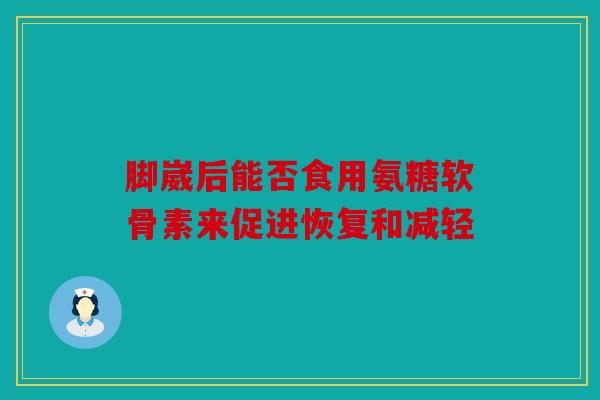 脚崴后能否食用氨糖软骨素来促进恢复和减轻