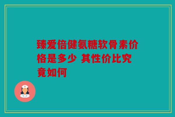 臻爱倍健氨糖软骨素价格是多少 其性价比究竟如何 臻爱倍健氨糖软骨素价格是多少 其性价比究竟如何