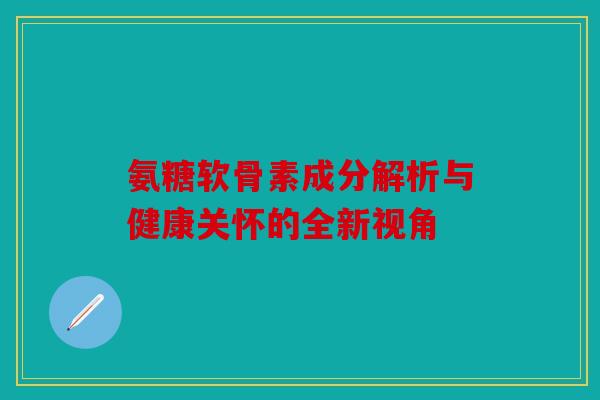 氨糖软骨素成分解析与健康关怀的全新视角
