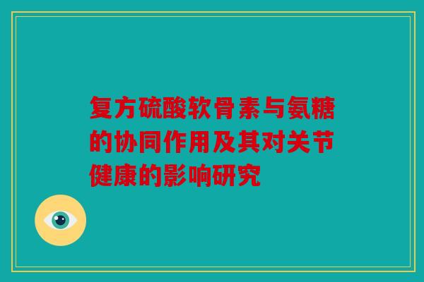 复方硫酸软骨素与氨糖的协同作用及其对关节健康的影响研究 复方硫酸软骨素与氨糖的协同作用及其对关节健康的影响研究