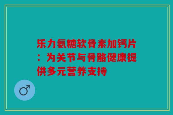 乐力氨糖软骨素加钙片:为关节与骨骼健康提供多元营养支持 乐力氨糖软骨素加钙片:为关节与骨骼健康提供多元营养支持