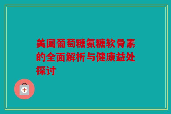美国葡萄糖氨糖软骨素的全面解析与健康益处探讨