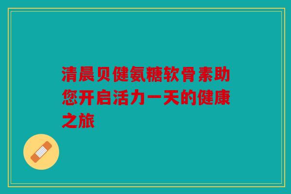 清晨贝健氨糖软骨素助您开启活力一天的健康之旅