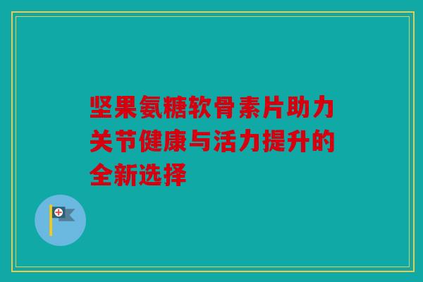 坚果氨糖软骨素片助力关节健康与活力提升的全新选择