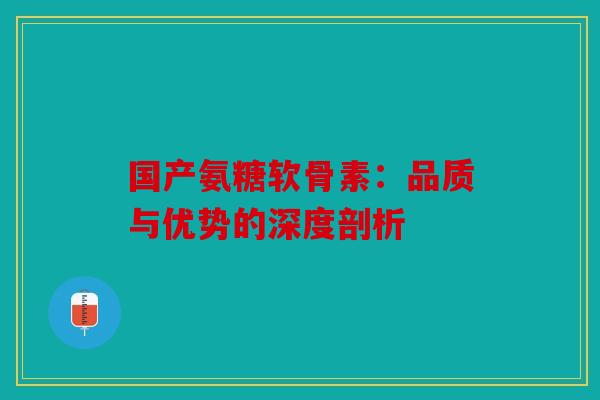国产氨糖软骨素：品质与优势的深度剖析