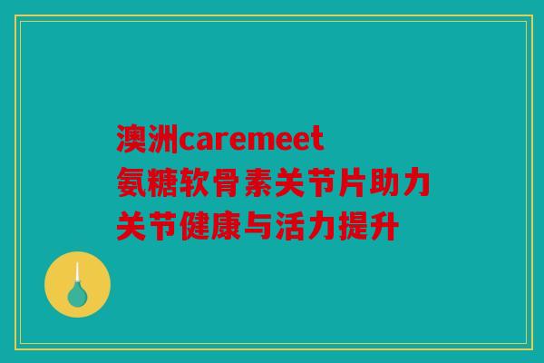 澳洲caremeet氨糖软骨素关节片助力关节健康与活力提升 澳洲caremeet氨糖软骨素关节片助力关节健康与活力提升