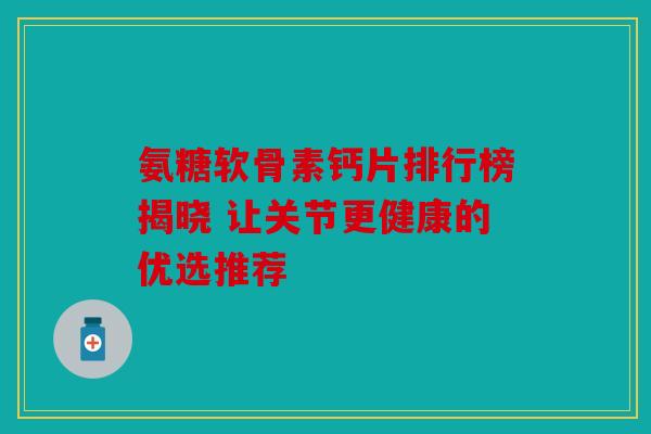 氨糖软骨素钙片排行榜揭晓 让关节更健康的优选推荐