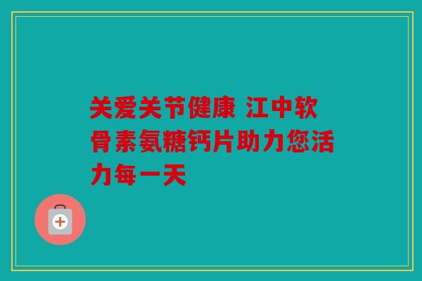 关爱关节健康 江中软骨素氨糖钙片助力您活力每一天