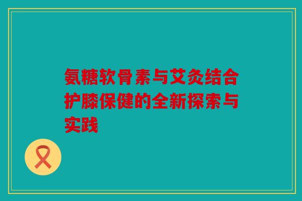 氨糖软骨素与艾灸结合护膝保健的全新探索与实践