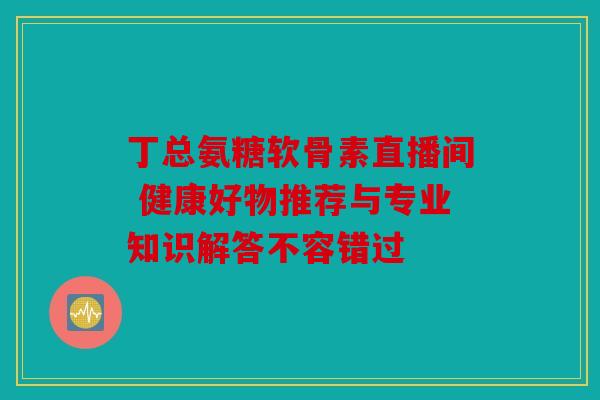 丁总氨糖软骨素直播间 健康好物推荐与专业知识解答不容错过 丁总氨糖软骨素直播间 健康好物推荐与专业知识解答不容错过