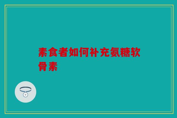 素食者如何补充氨糖软骨素 素食者如何补充氨糖软骨素