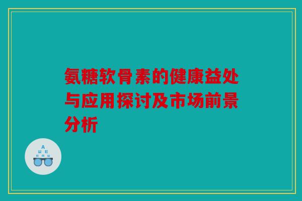 氨糖软骨素的健康益处与应用探讨及市场前景分析 氨糖软骨素的健康益处与应用探讨及市场前景分析