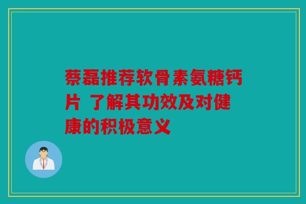 蔡磊推荐软骨素氨糖钙片 了解其功效及对健康的积极意义