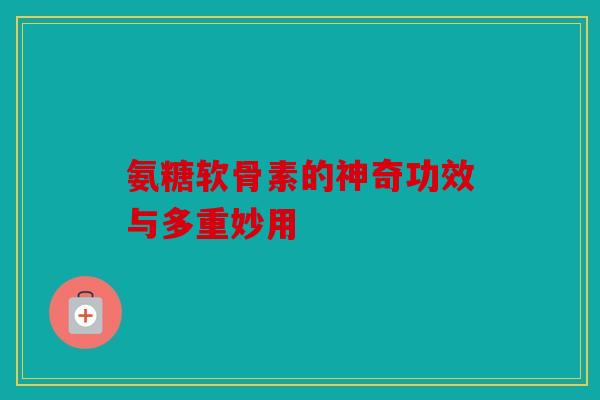 氨糖软骨素的神奇功效与多重妙用