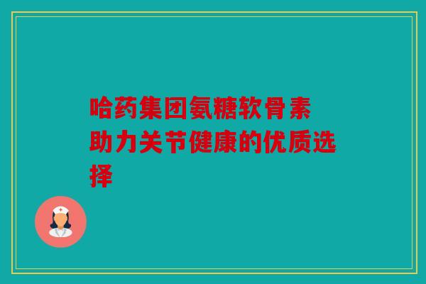 哈药集团氨糖软骨素 助力关节健康的优质选择