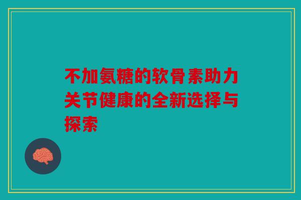 不加氨糖的软骨素助力关节健康的全新选择与探索