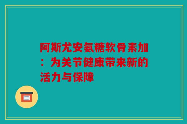 阿斯尤安氨糖软骨素加:为关节健康带来新的活力与保障 阿斯尤安氨糖软骨素加:为关节健康带来新的活力与保障