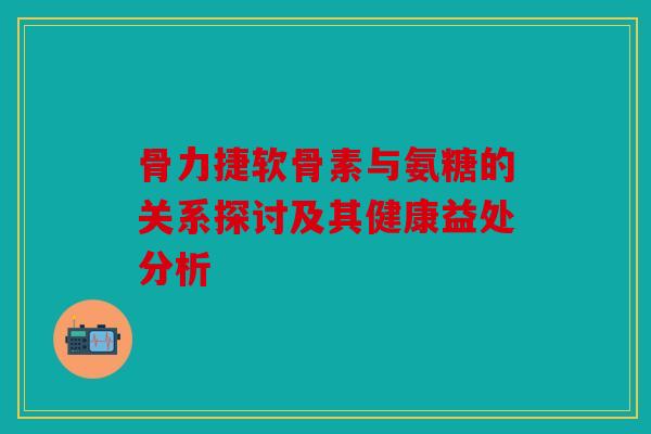 骨力捷软骨素与氨糖的关系探讨及其健康益处分析 骨力捷软骨素与氨糖的关系探讨及其健康益处分析