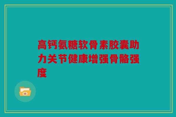 高钙氨糖软骨素胶囊助力关节健康增强骨骼强度 高钙氨糖软骨素胶囊助力关节健康增强骨骼强度