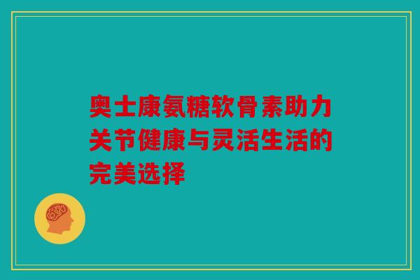 奥士康氨糖软骨素助力关节健康与灵活生活的完美选择 奥士康氨糖软骨素助力关节健康与灵活生活的完美选择