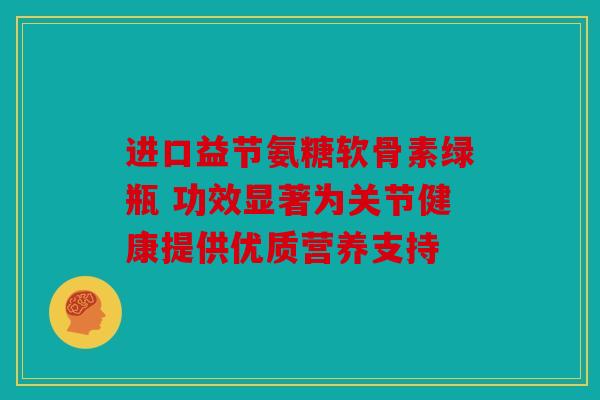 进口益节氨糖软骨素绿瓶 功效显著为关节健康提供优质营养支持
