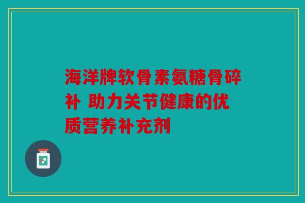 海洋牌软骨素氨糖骨碎补 助力关节健康的优质营养补充剂