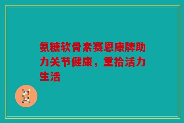 氨糖软骨素赛恩康牌助力关节健康,重拾活力生活 氨糖软骨素赛恩康牌助力关节健康,重拾活力生活