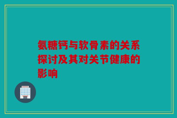 氨糖钙与软骨素的关系探讨及其对关节健康的影响 氨糖钙与软骨素的关系探讨及其对关节健康的影响