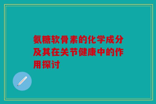 氨糖软骨素的化学成分及其在关节健康中的作用探讨 氨糖软骨素的化学成分及其在关节健康中的作用探讨