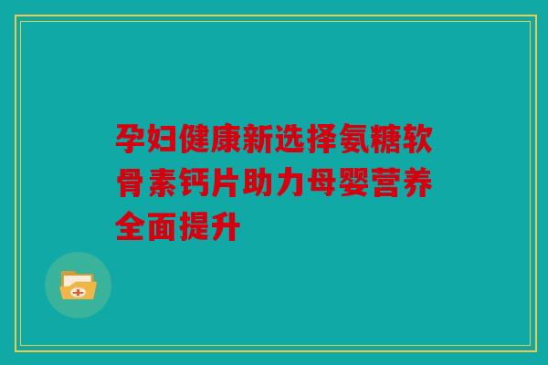 孕妇健康新选择氨糖软骨素钙片助力母婴营养全面提升